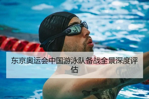 东京奥运会中国游泳队备战全景深度评估
